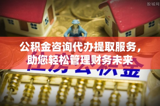 榆林公积金咨询代办提取服务，助您轻松管理财务未来