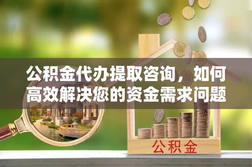 漳州公积金代办提取咨询，如何高效解决您的资金需求问题