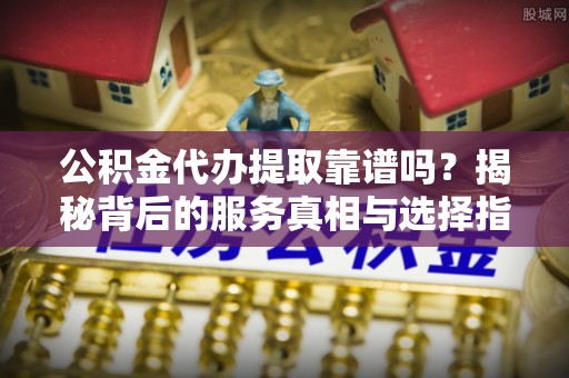 漳州公积金代办提取靠谱吗？揭秘背后的服务真相与选择指南