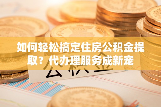 江苏如何轻松搞定住房公积金提取？代办理服务成新宠