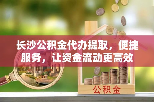 孝感长沙公积金代办提取，便捷服务，让资金流动更高效