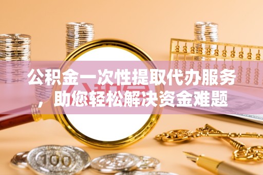 宣城公积金一次性提取代办服务，助您轻松解决资金难题