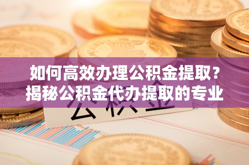 广元如何高效办理公积金提取？揭秘公积金代办提取的专业服务