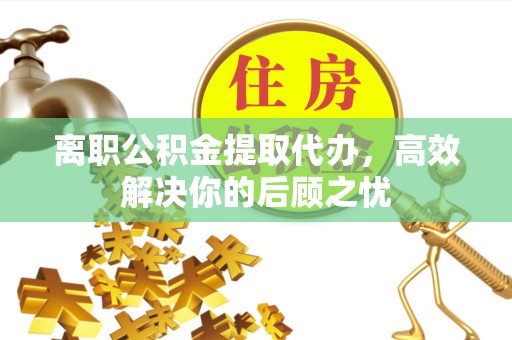 湖州离职公积金提取代办，高效解决你的后顾之忧