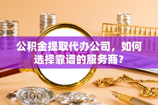 驻马店公积金提取代办公司，如何选择靠谱的服务商？