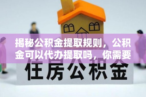 舟山揭秘公积金提取规则，公积金可以代办提取吗，你需要知道的那些事儿