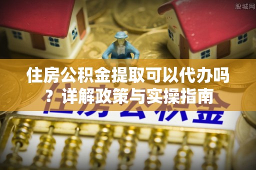 河南住房公积金提取可以代办吗？详解政策与实操指南
