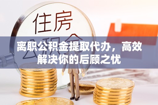 衢州离职公积金提取代办，高效解决你的后顾之忧