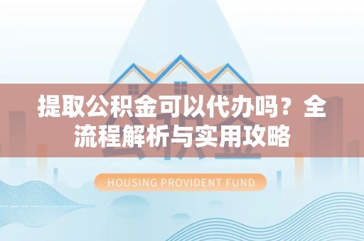 宣城提取公积金可以代办吗？全流程解析与实用攻略