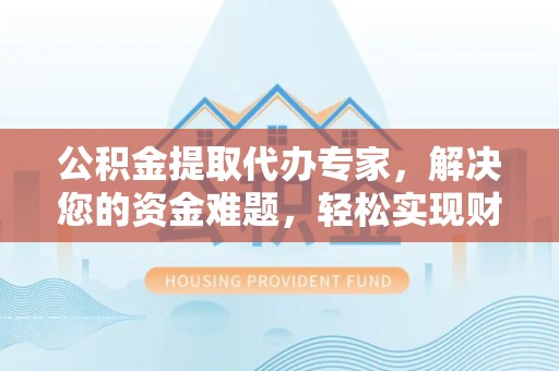 咸阳公积金提取代办专家，解决您的资金难题，轻松实现财务自由