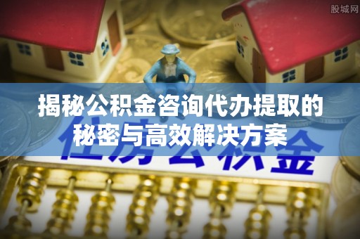 杭州揭秘公积金咨询代办提取的秘密与高效解决方案