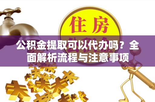 资阳公积金提取可以代办吗？全面解析流程与注意事项