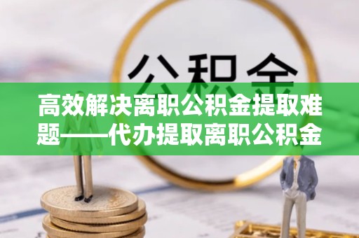 常州高效解决离职公积金提取难题——代办提取离职公积金全攻略